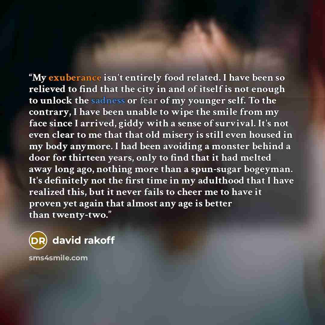 “My exuberance isn't entirely food related. I have been so relieved to find that the city in and of itself is not enough to unlock the sadness or fear of my younger self. To the contrary, I have been unable to wipe the smile from my face since I arrived, giddy with a sense of survival. It's not…” quote by David Rakoff
