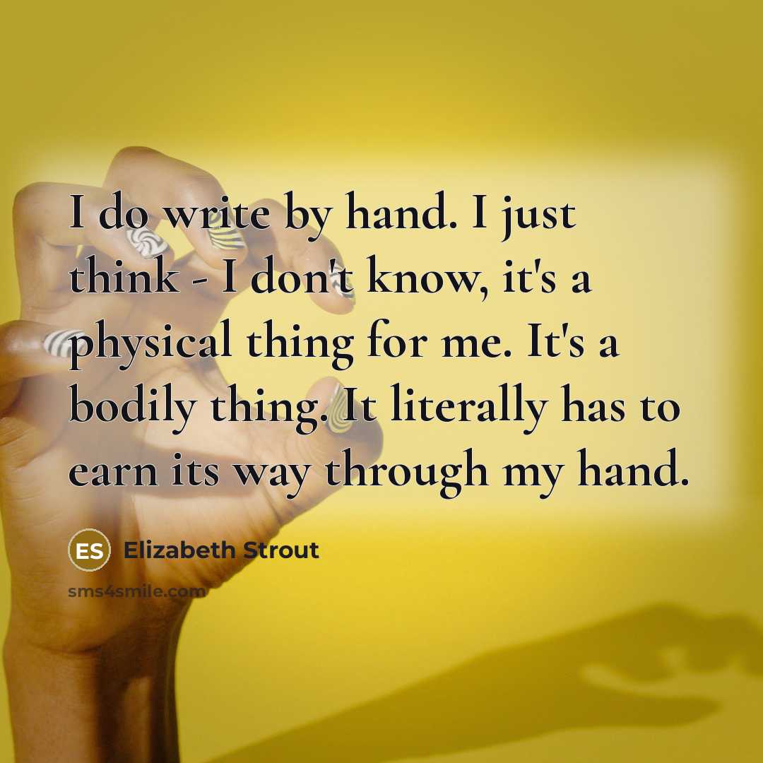 “I do write by hand. I just think - I don't know, it's a physical thing for me. It's a bodily thing. It literally has to earn its way through my hand.” quote by Elizabeth Strout
