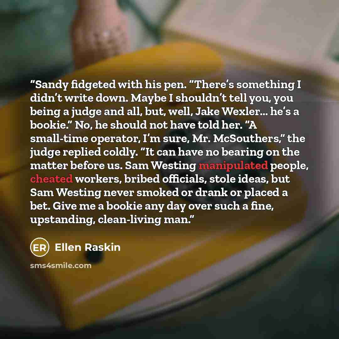 “Sandy fidgeted with his pen. “There’s something I didn’t write down. Maybe I shouldn’t tell you, you being a judge and all, but, well, Jake Wexler… he’s a bookie.” No, he should not have told her. “A small-time operator, I’m sure, Mr. McSouthers,” the judge replied coldly. “It can have no bearing…” quote by Ellen Raskin
