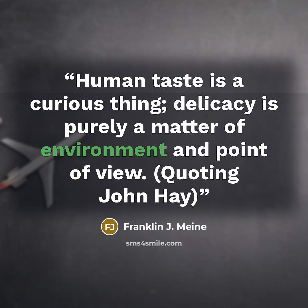 “Human taste is a curious thing; delicacy is purely a matter of environment and point of view. (Quoting John Hay)” quote by Franklin J. Meine