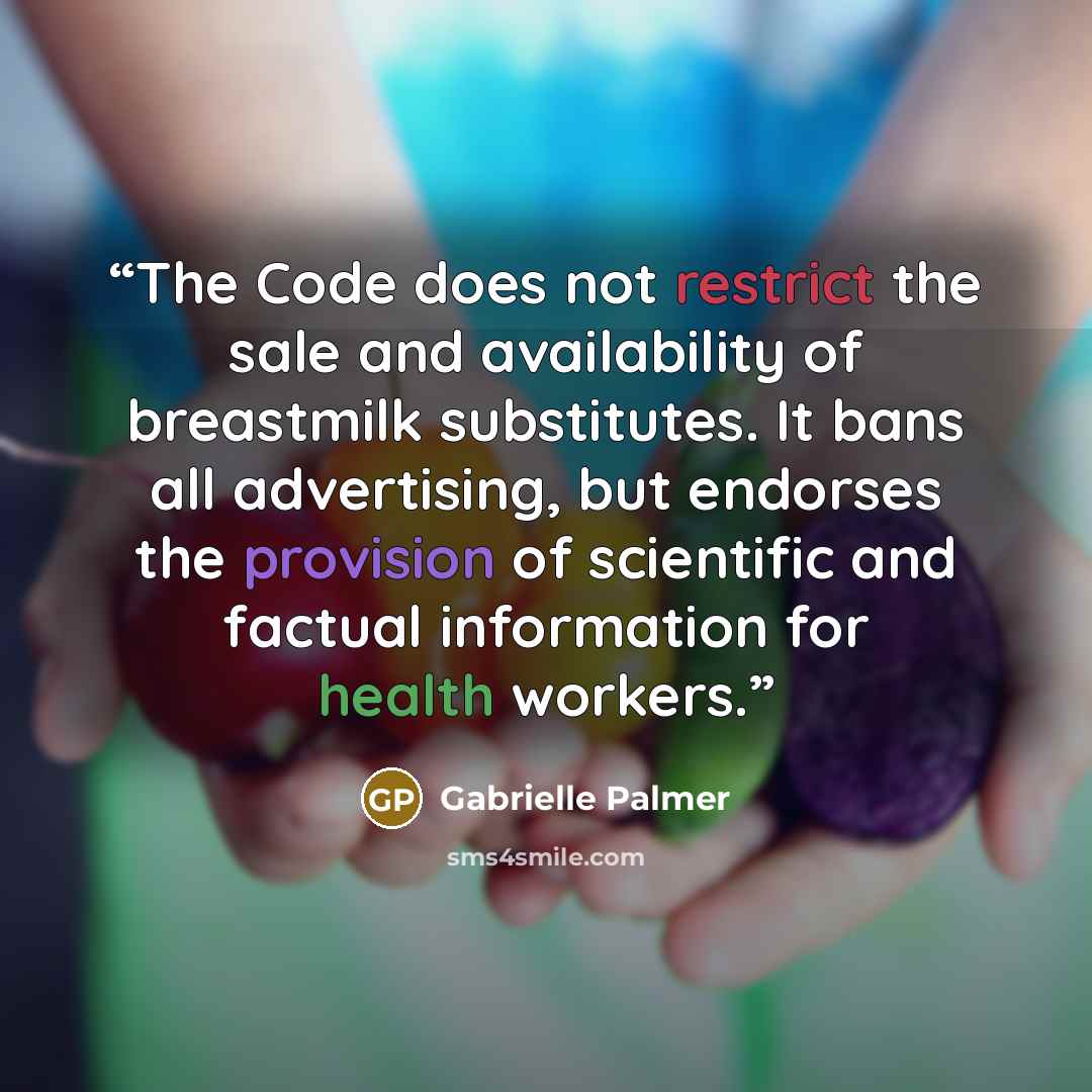 “The Code does not restrict the sale and availability of breastmilk substitutes. It bans all advertising, but endorses the provision of scientific and factual information for health workers.” quote by Gabrielle Palmer