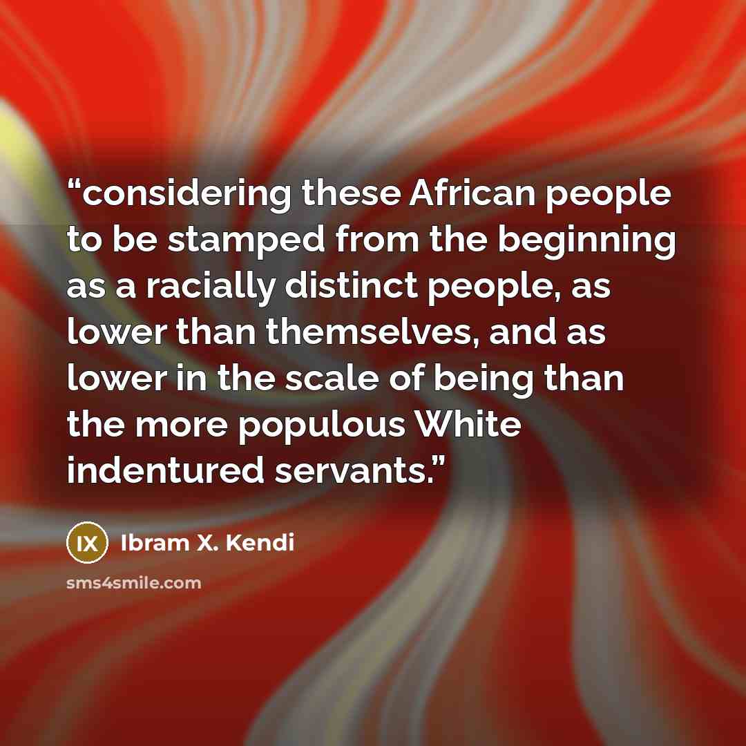 “considering these African people to be stamped from the beginning as a racially distinct people, as lower than themselves, and as lower in the scale of being than the more populous White indentured servants.” quote by Ibram X. Kendi