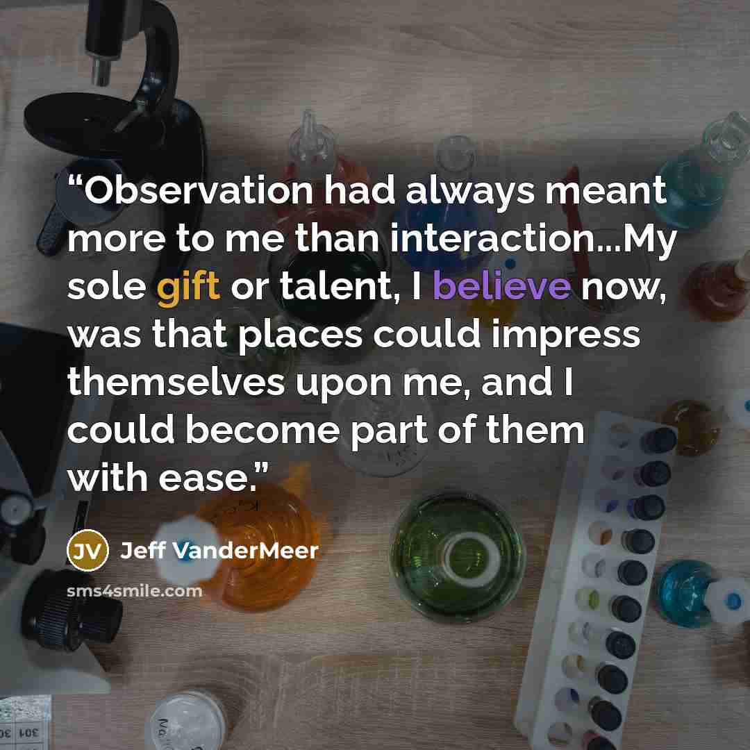 “Observation had always meant more to me than interaction...My sole gift or talent, I believe now, was that places could impress themselves upon me, and I could become part of them with ease.” quote by Jeff VanderMeer