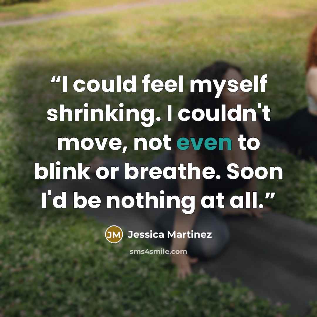 “I could feel myself shrinking. I couldn't move, not even to blink or breathe. Soon I'd be nothing at all.” quote by Jessica Martinez
