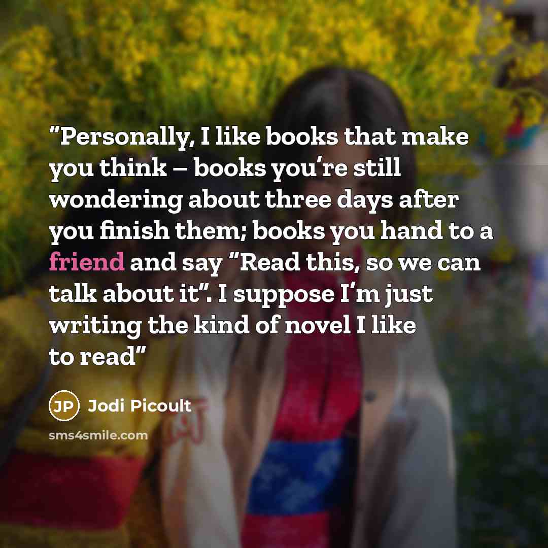 “Personally, I like books that make you think – books you’re still wondering about three days after you finish them; books you hand to a friend and say “Read this, so we can talk about it”. I suppose I’m just writing the kind of novel I like to read” quote by Jodi Picoult
