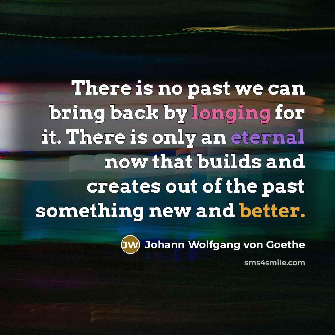“There is no past we can bring back by longing for it. There is only an eternal now that builds and creates out of the past something new and better.” quote by Johann Wolfgang von Goethe