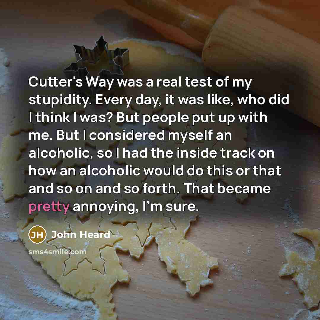 “Cutter's Way was a real test of my stupidity. Every day, it was like, who did I think I was? But people put up with me. But I considered myself an alcoholic, so I had the inside track on how an alcoholic would do this or that and so on and so forth. That became pretty annoying, I'm sure.” quote by John Heard