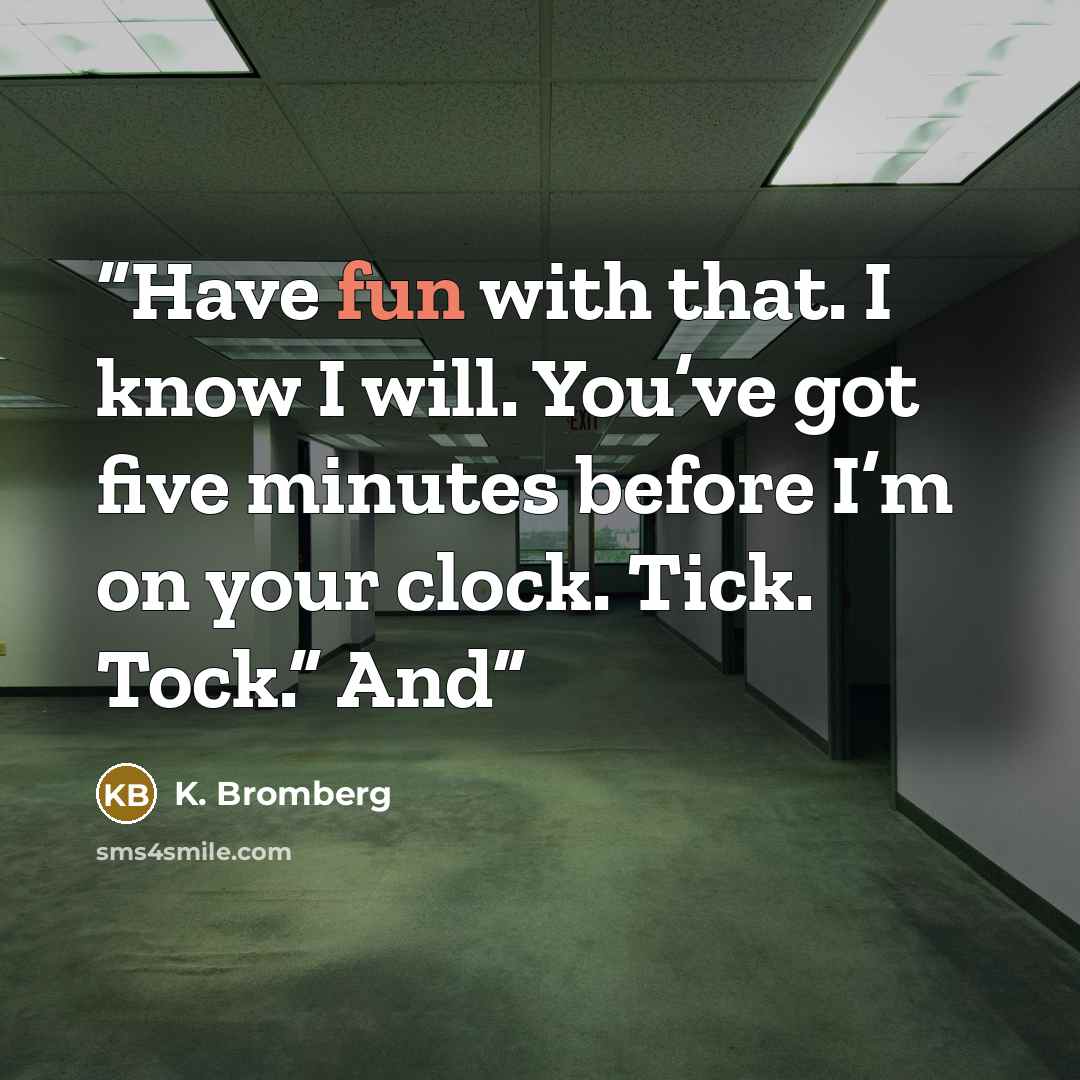 “Have fun with that. I know I will. You’ve got five minutes before I’m on your clock. Tick. Tock.” And” quote by K. Bromberg