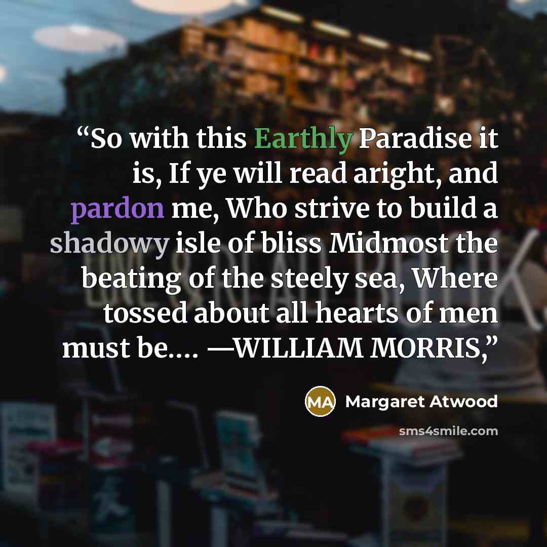 “So with this Earthly Paradise it is, If ye will read aright, and pardon me, Who strive to build a shadowy isle of bliss Midmost the beating of the steely sea, Where tossed about all hearts of men must be.… —WILLIAM MORRIS,” quote by Margaret Atwood