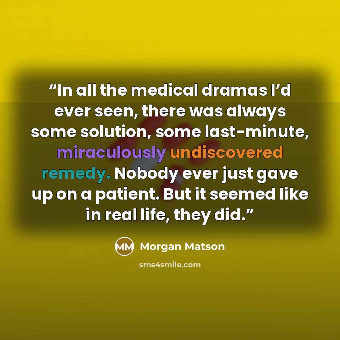 “In all the medical dramas I’d ever seen, there was always some solution, some last-minute, miraculously undiscovered remedy. Nobody ever just gave up on a patient. But it seemed like in real life, they did.” quote by Morgan Matson