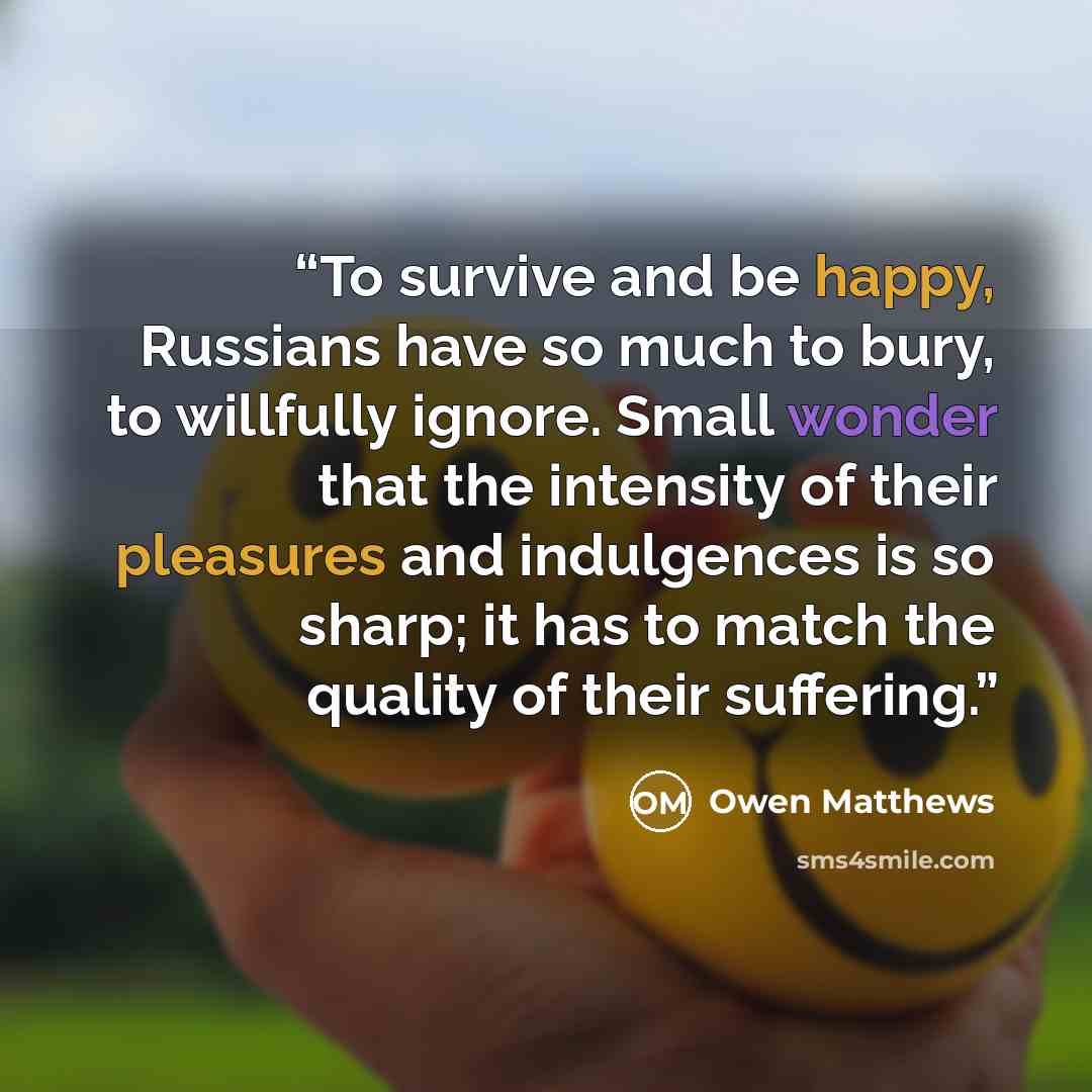 “To survive and be happy, Russians have so much to bury, to willfully ignore. Small wonder that the intensity of their pleasures and indulgences is so sharp; it has to match the quality of their suffering.” quote by Owen Matthews