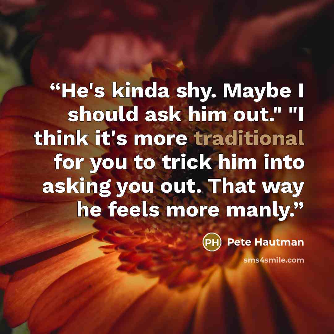 “He's kinda shy. Maybe I should ask him out." "I think it's more traditional for you to trick him into asking you out. That way he feels more manly.” quote by Pete Hautman