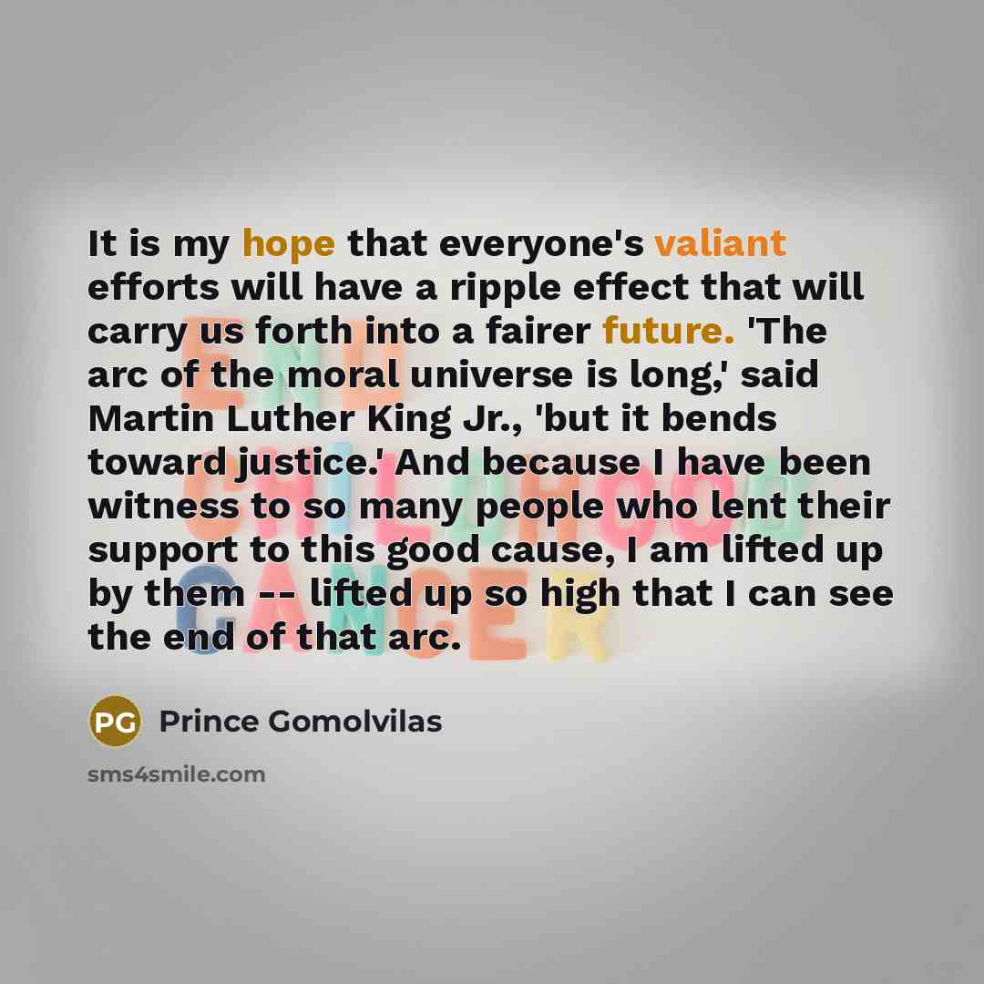 “It is my hope that everyone's valiant efforts will have a ripple effect that will carry us forth into a fairer future. 'The arc of the moral universe is long,' said Martin Luther King Jr., 'but it bends toward justice.' And because I have been witness to so many people who lent their support to…” quote by Prince Gomolvilas