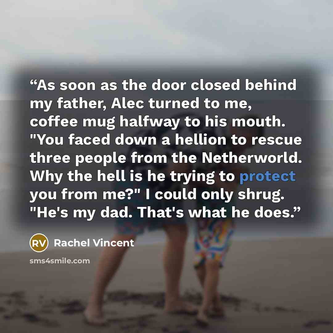 “As soon as the door closed behind my father, Alec turned to me, coffee mug halfway to his mouth. "You faced down a hellion to rescue three people from the Netherworld. Why the hell is he trying to protect you from me?" I could only shrug. "He's my dad. That's what he does.” quote by Rachel Vincent