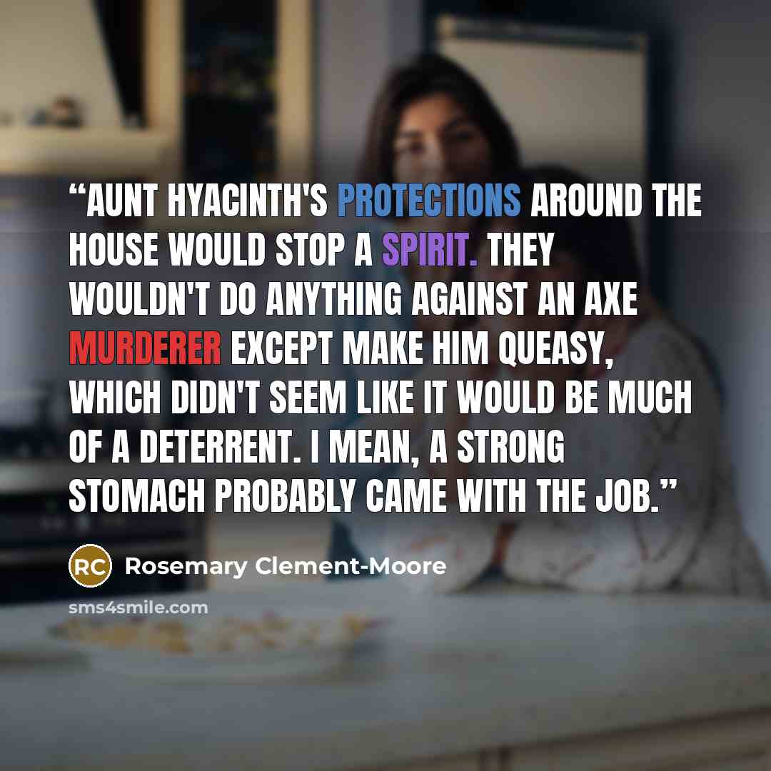 “Aunt Hyacinth's protections around the house would stop a spirit. They wouldn't do anything against an axe murderer except make him queasy, which didn't seem like it would be much of a deterrent. I mean, a strong stomach probably came with the job.” quote by Rosemary Clement-Moore