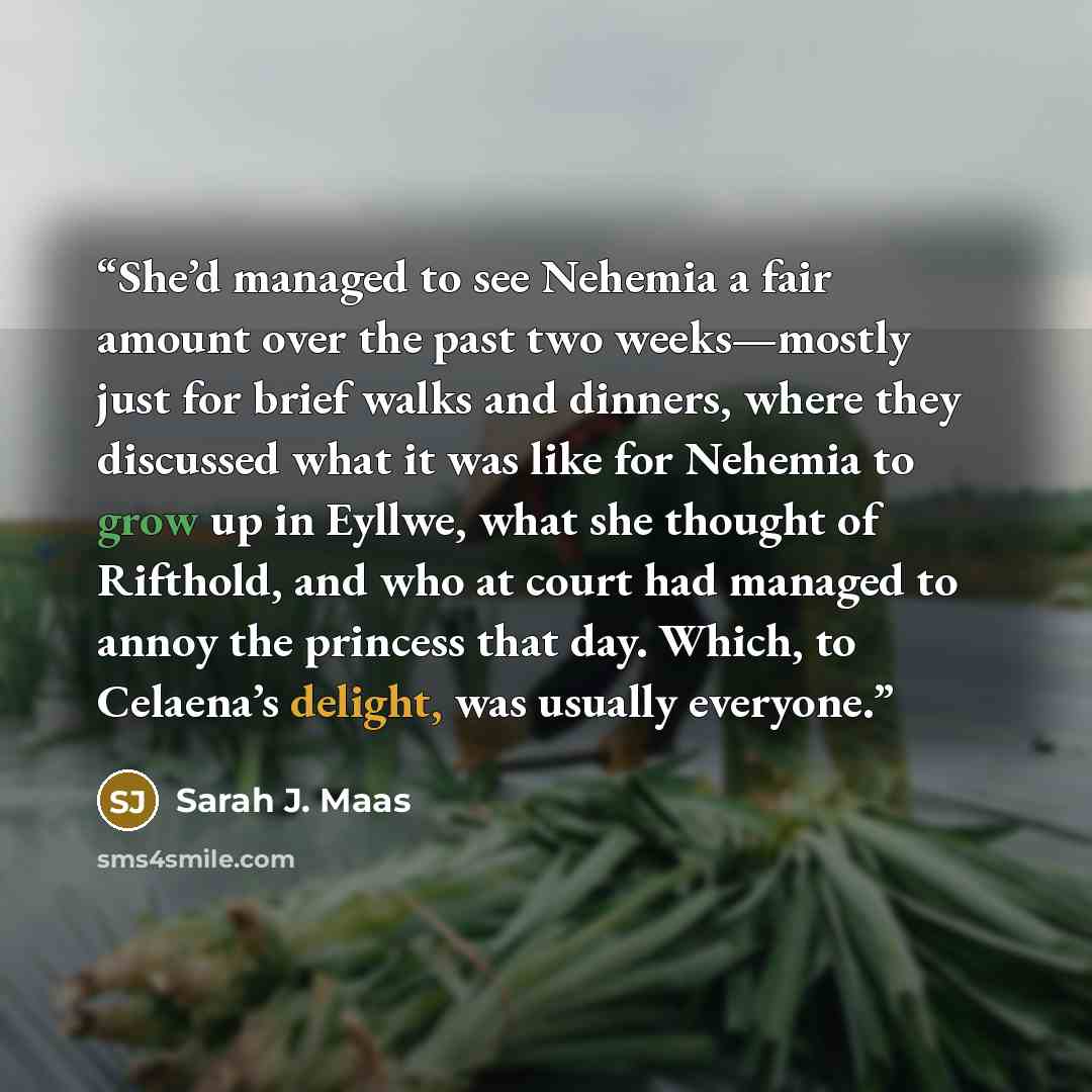 “She’d managed to see Nehemia a fair amount over the past two weeks—mostly just for brief walks and dinners, where they discussed what it was like for Nehemia to grow up in Eyllwe, what she thought of Rifthold, and who at court had managed to annoy the princess that day. Which, to Celaena’s…” quote by Sarah J. Maas