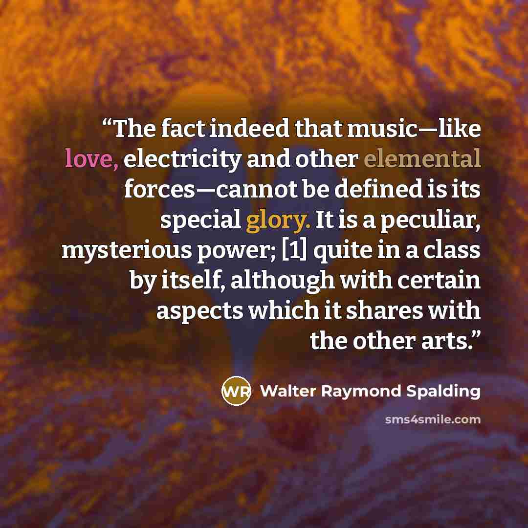 “The fact indeed that music—like love, electricity and other elemental forces—cannot be defined is its special glory. It is a peculiar, mysterious power; [1] quite in a class by itself, although with certain aspects which it shares with the other arts.” quote by Walter Raymond Spalding