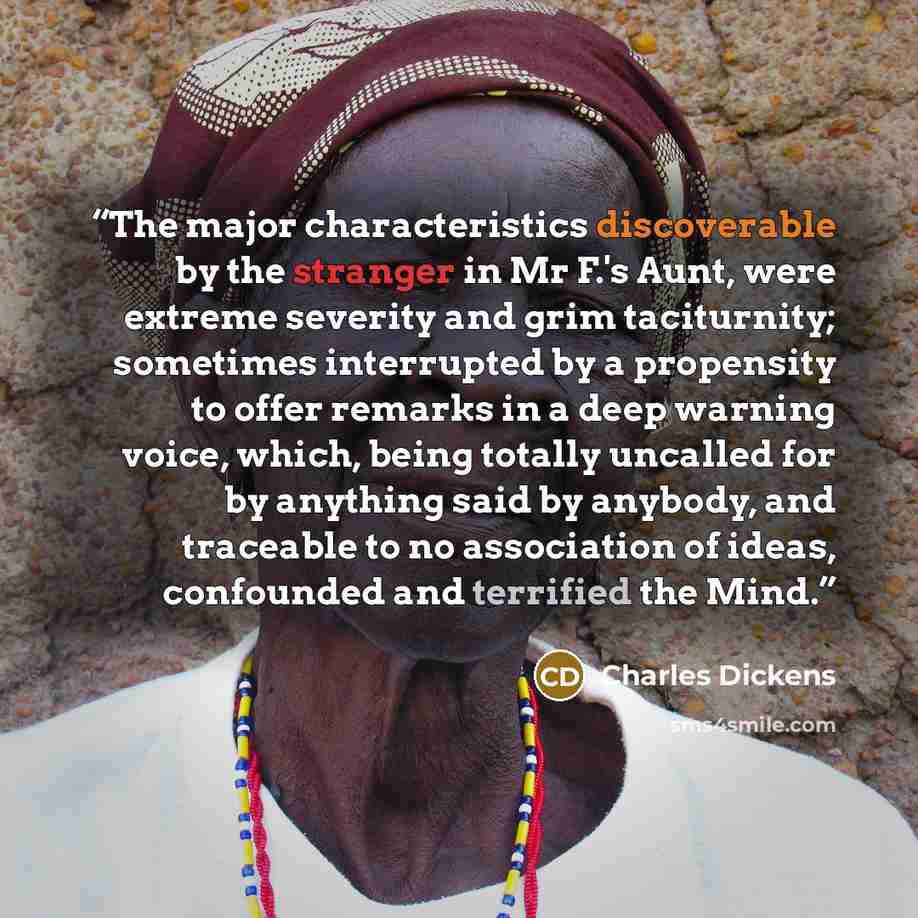 “The major characteristics discoverable by the stranger in Mr F.'s Aunt, were extreme severity and grim taciturnity; sometimes interrupted by a propensity to offer remarks in a deep warning voice, which, being totally uncalled for by anything said by anybody, and traceable to no association of…” quote by Charles Dickens