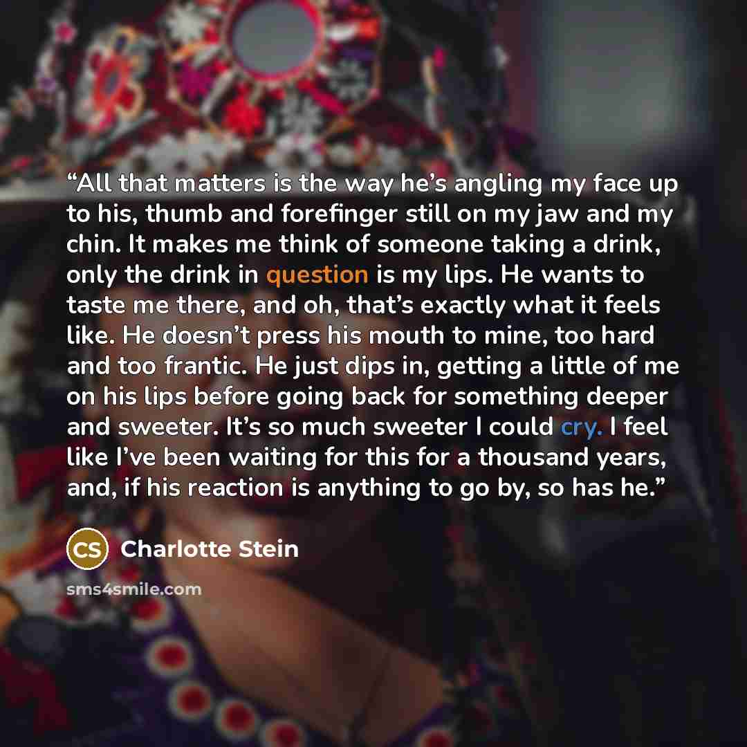 “All that matters is the way he’s angling my face up to his, thumb and forefinger still on my jaw and my chin. It makes me think of someone taking a drink, only the drink in question is my lips. He wants to taste me there, and oh, that’s exactly what it feels like. He doesn’t press his mouth to…” quote by Charlotte Stein