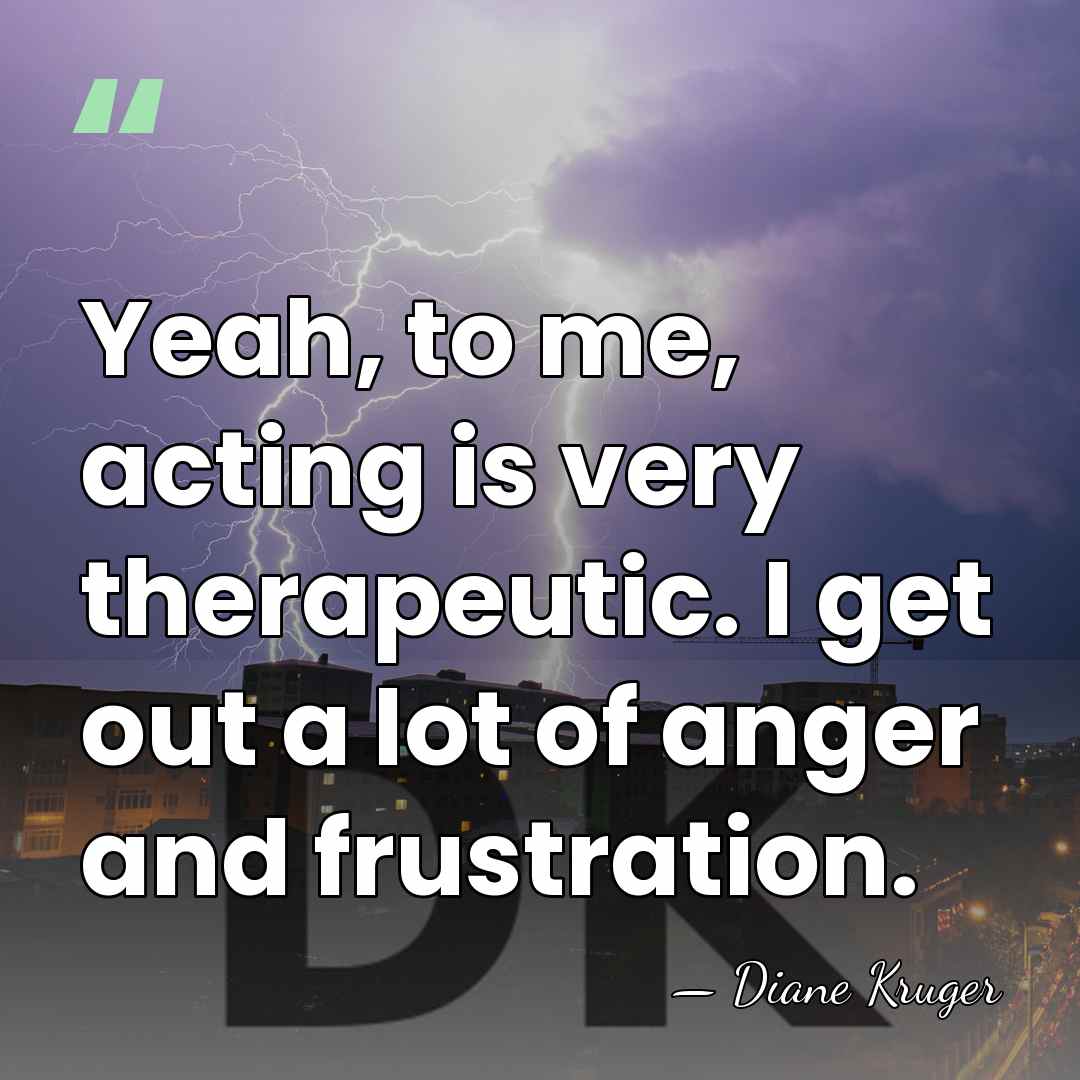 Yeah, to me, acting is very therapeutic. I get out a lot&hellip; - Diane Kruger