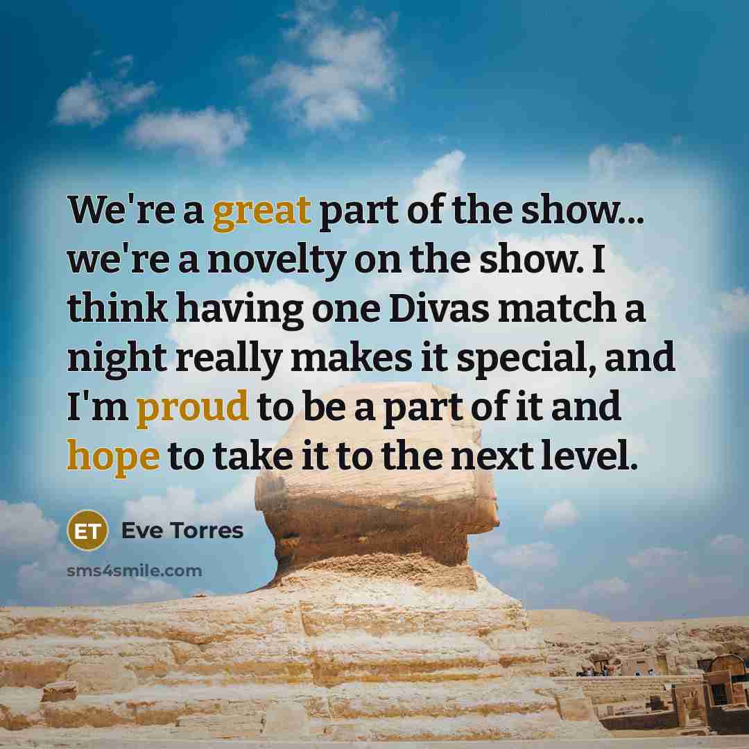 “We're a great part of the show... we're a novelty on the show. I think having one Divas match a night really makes it special, and I'm proud to be a part of it and hope to take it to the next level.” quote by Eve Torres