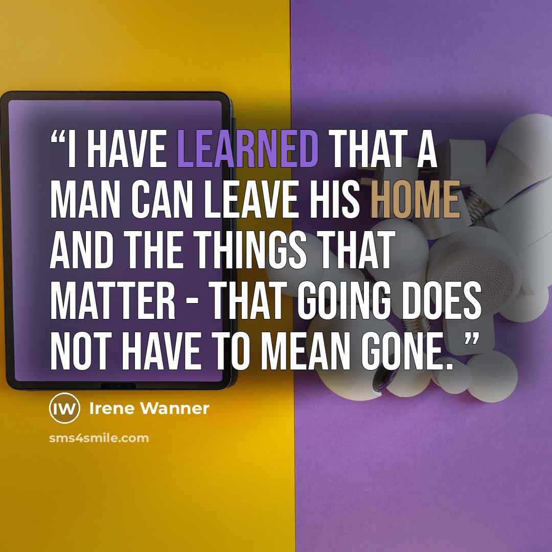“I have learned that a man can leave his home and the things that matter - that going does not have to mean gone.” quote by Irene Wanner