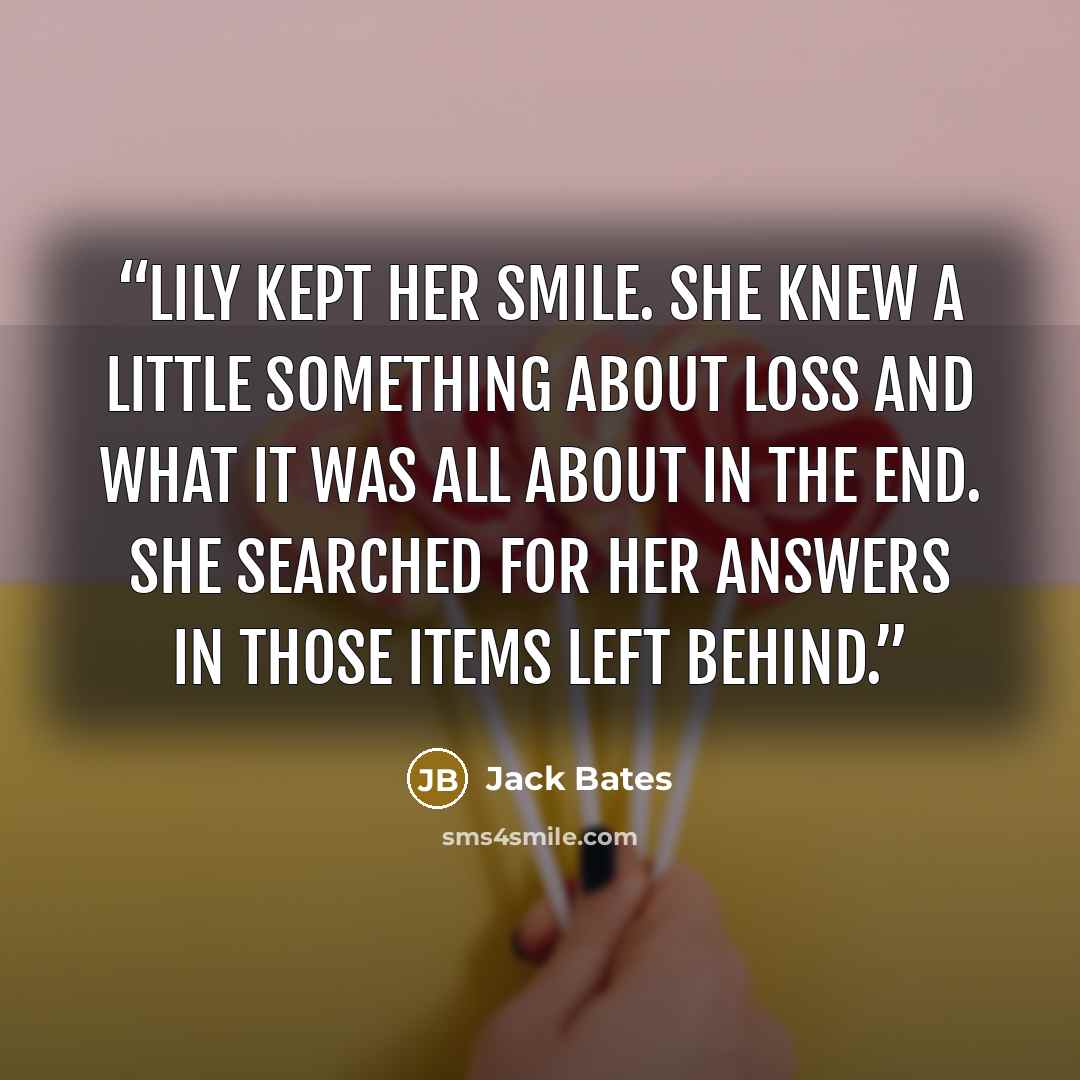 “Lily kept her smile. She knew a little something about loss and what it was all about in the end. She searched for her answers in those items left behind.” quote by Jack Bates