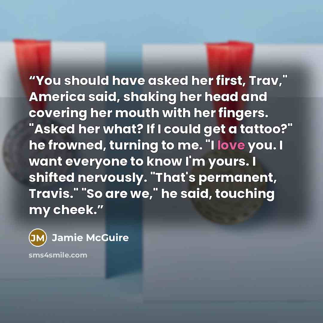 “You should have asked her first, Trav," America said, shaking her head and covering her mouth with her fingers. "Asked her what? If I could get a tattoo?" he frowned, turning to me. "I love you. I want everyone to know I'm yours. I shifted nervously. "That's permanent, Travis." "So are we," he…” quote by Jamie McGuire