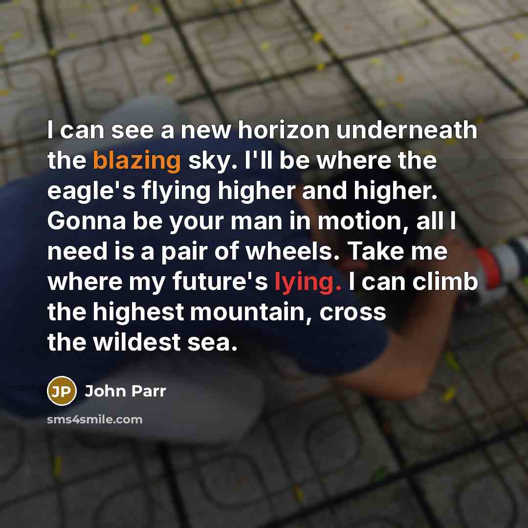 “I can see a new horizon underneath the blazing sky. I'll be where the eagle's flying higher and higher. Gonna be your man in motion, all I need is a pair of wheels. Take me where my future's lying. I can climb the highest mountain, cross the wildest sea.” quote by John Parr