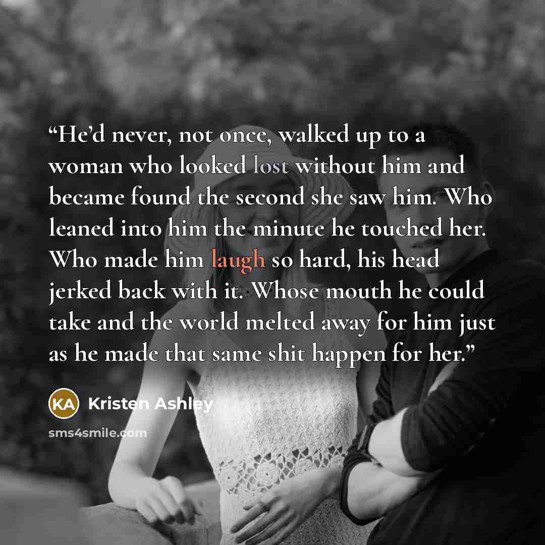 “He’d never, not once, walked up to a woman who looked lost without him and became found the second she saw him. Who leaned into him the minute he touched her. Who made him laugh so hard, his head jerked back with it. Whose mouth he could take and the world melted away for him just as he made that…” quote by Kristen Ashley