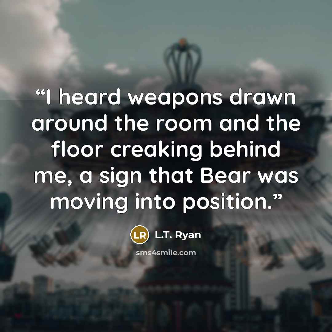 “I heard weapons drawn around the room and the floor creaking behind me, a sign that Bear was moving into position.” quote by L.T. Ryan
