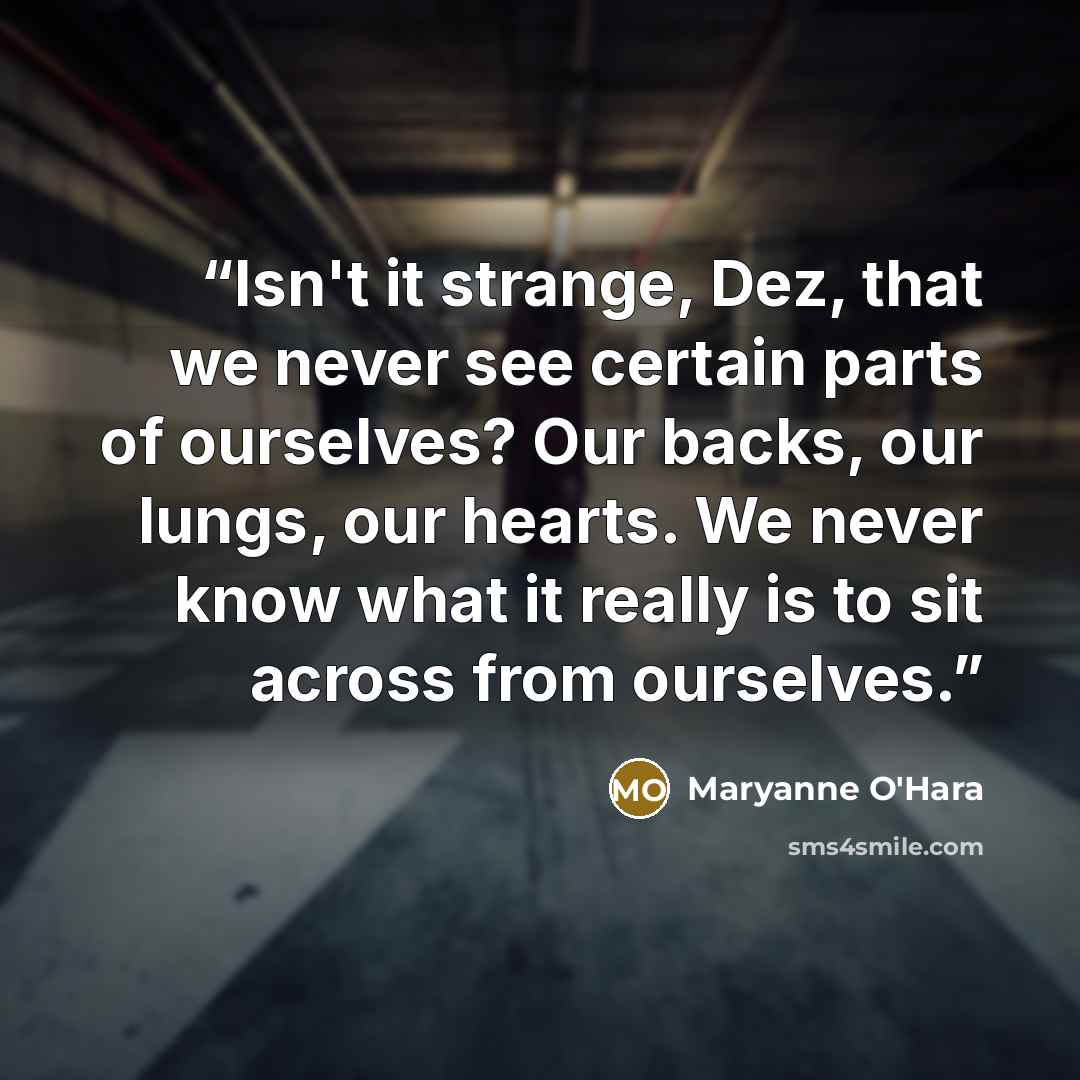 “Isn't it strange, Dez, that we never see certain parts of ourselves? Our backs, our lungs, our hearts. We never know what it really is to sit across from ourselves.” quote by Maryanne O'Hara