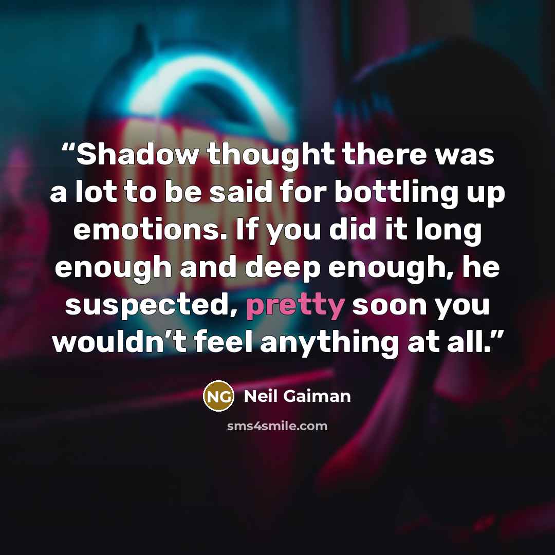 “Shadow thought there was a lot to be said for bottling up emotions. If you did it long enough and deep enough, he suspected, pretty soon you wouldn’t feel anything at all.” quote by Neil Gaiman