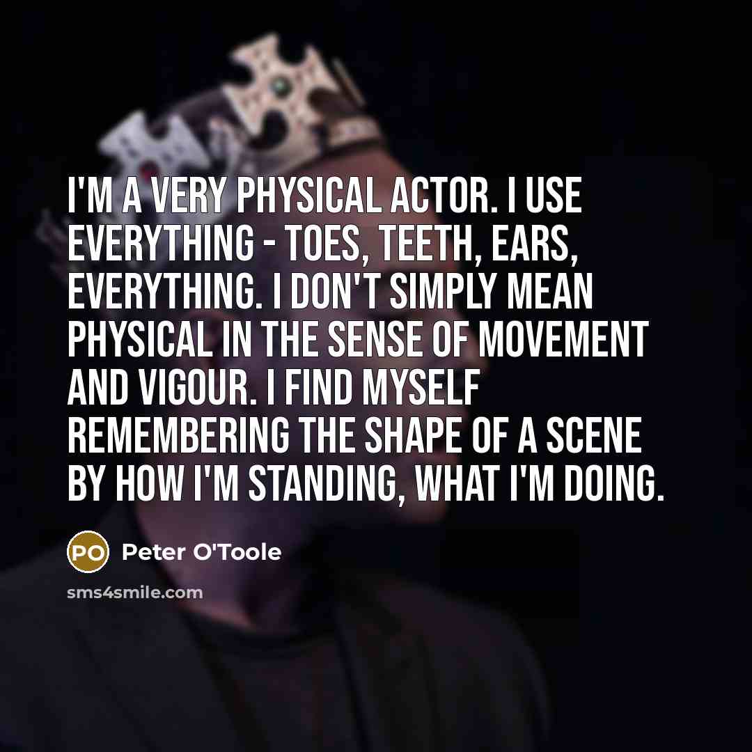 “I'm a very physical actor. I use everything - toes, teeth, ears, everything. I don't simply mean physical in the sense of movement and vigour. I find myself remembering the shape of a scene by how I'm standing, what I'm doing.” quote by Peter O'Toole