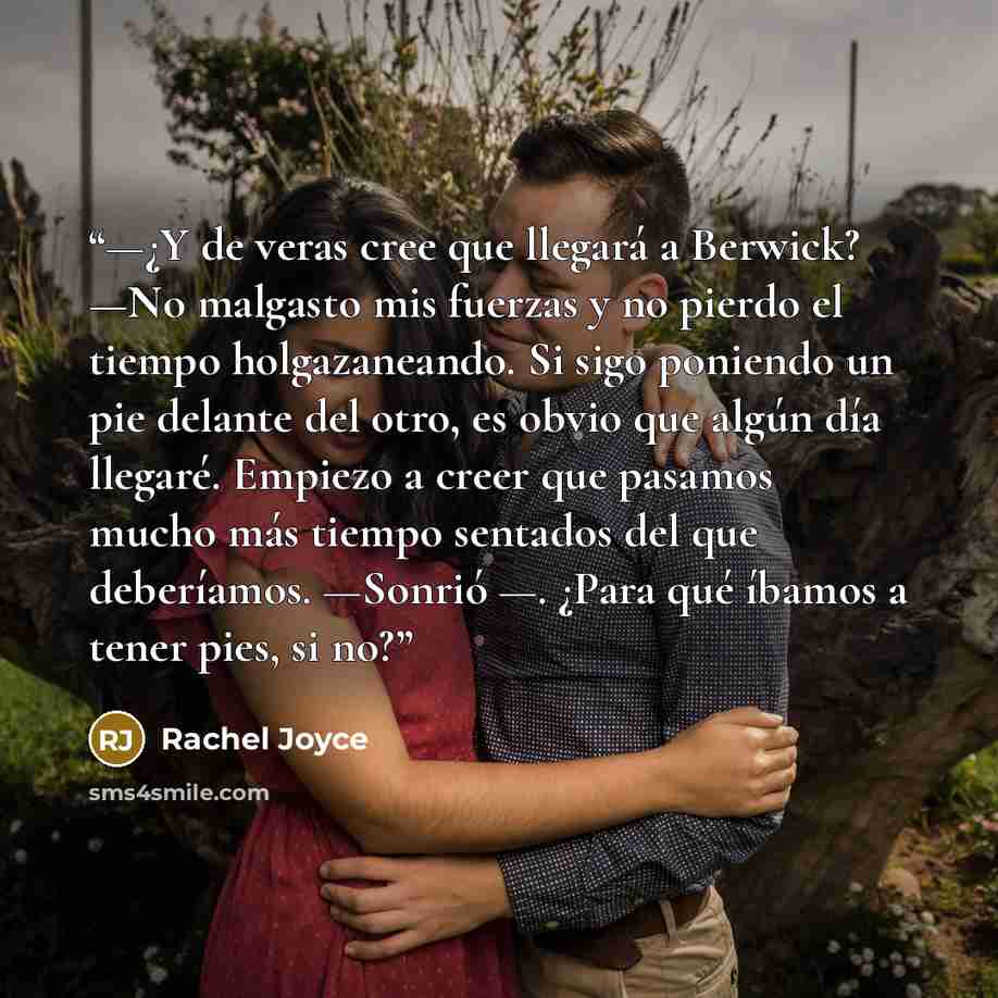 “—¿Y de veras cree que llegará a Berwick? —No malgasto mis fuerzas y no pierdo el tiempo holgazaneando. Si sigo poniendo un pie delante del otro, es obvio que algún día llegaré. Empiezo a creer que pasamos mucho más tiempo sentados del que deberíamos. —Sonrió —. ¿Para qué íbamos a tener pies, si no?” quote by Rachel Joyce