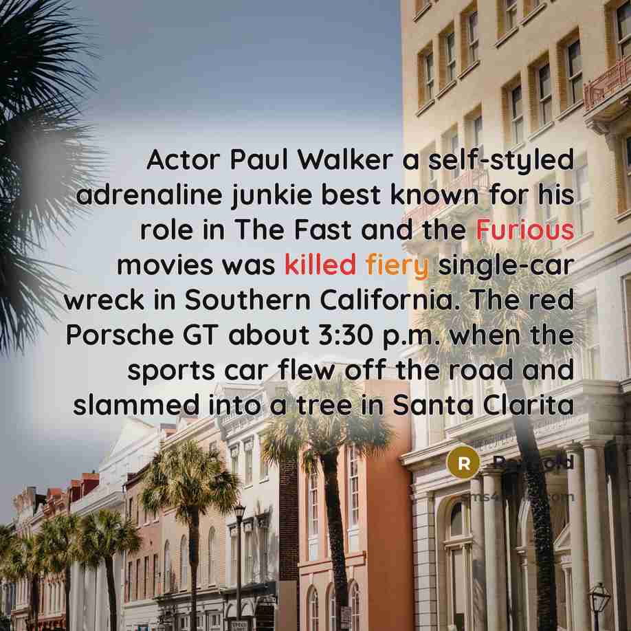 “Actor Paul Walker a self-styled adrenaline junkie best known for his role in The Fast and the Furious movies was killed fiery single-car wreck in Southern California. The red Porsche GT about 3:30 p.m. when the sports car flew off the road and slammed into a tree in Santa Clarita” quote by Reynold