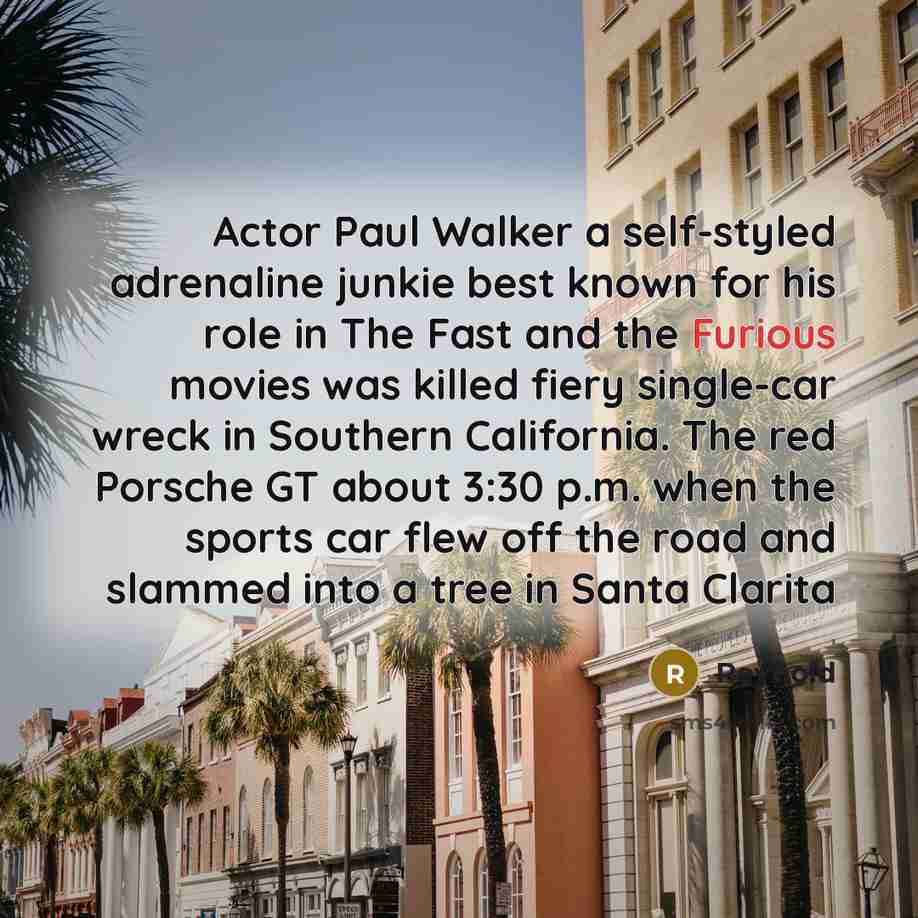 “Actor Paul Walker a self-styled adrenaline junkie best known for his role in The Fast and the Furious movies was killed fiery single-car wreck in Southern California. The red Porsche GT about 3:30 p.m. when the sports car flew off the road and slammed into a tree in Santa Clarita” quote by Reynold