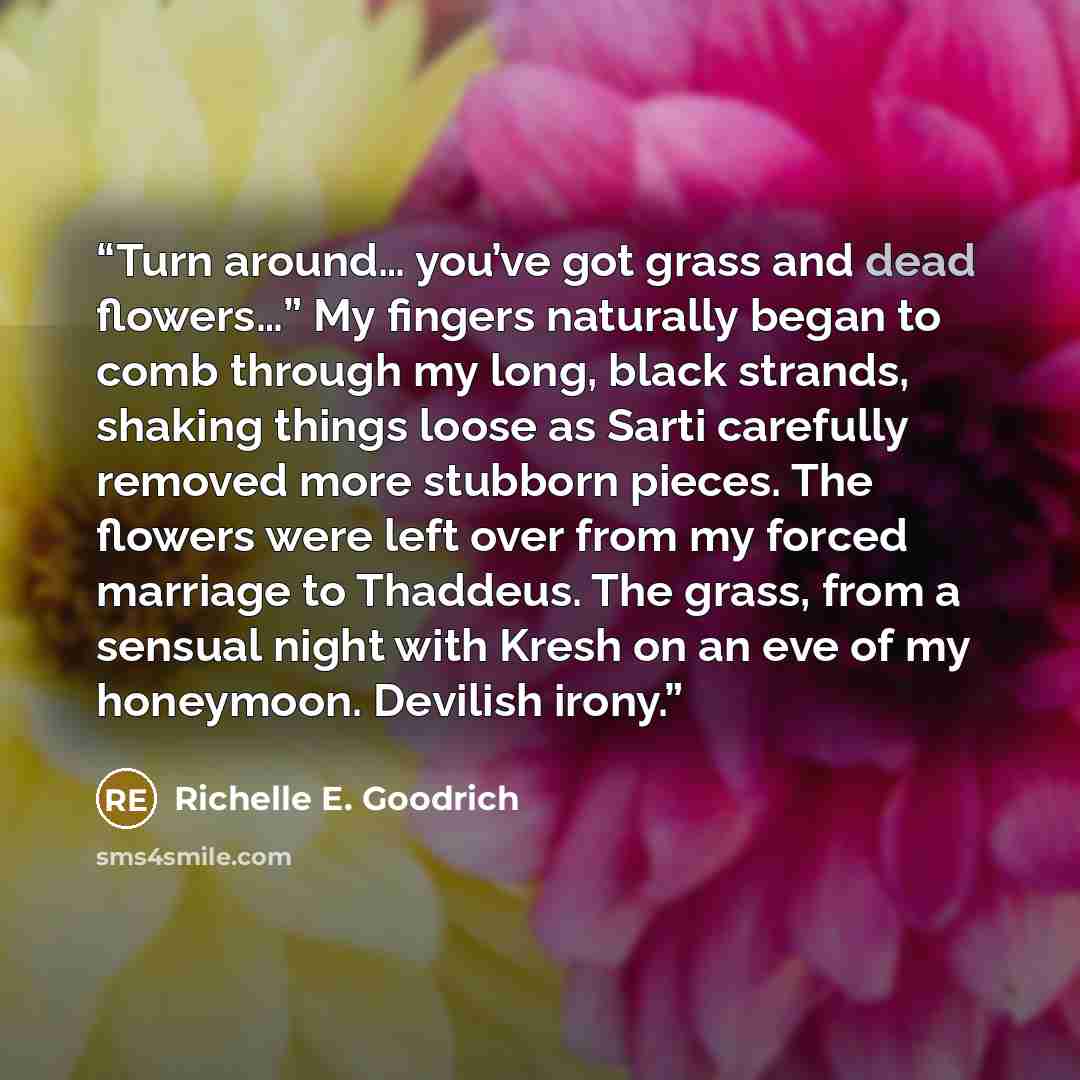 “Turn around… you’ve got grass and dead flowers…” My fingers naturally began to comb through my long, black strands, shaking things loose as Sarti carefully removed more stubborn pieces. The flowers were left over from my forced marriage to Thaddeus. The grass, from a sensual night with Kresh on an…” quote by Richelle E. Goodrich
