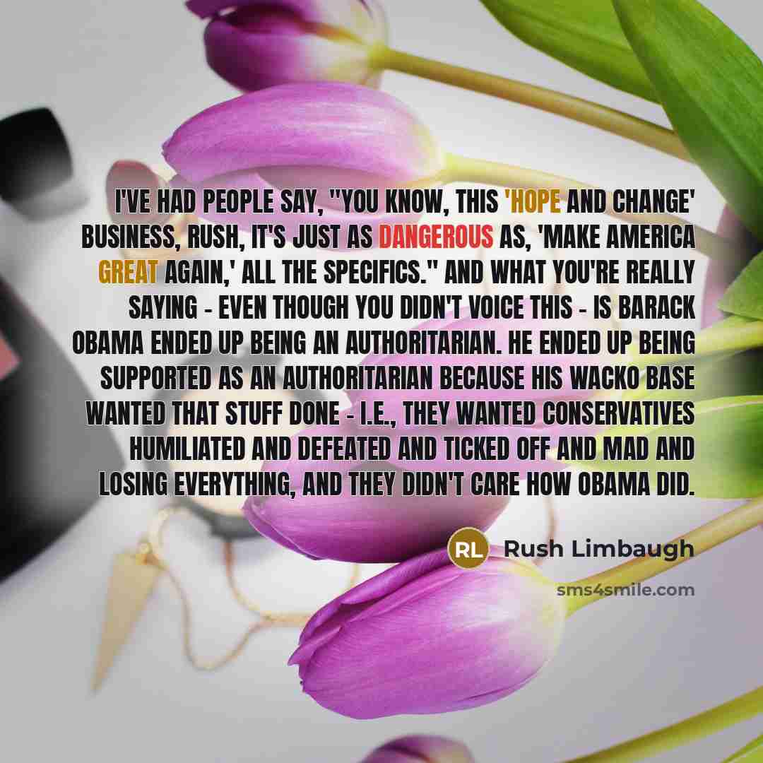 “I've had people say, "You know, this 'Hope and Change' business, Rush, it's just as dangerous as, 'Make America Great Again,' all the specifics." And what you're really saying - even though you didn't voice this - is Barack Obama ended up being an authoritarian. He ended up being supported as an…” quote by Rush Limbaugh