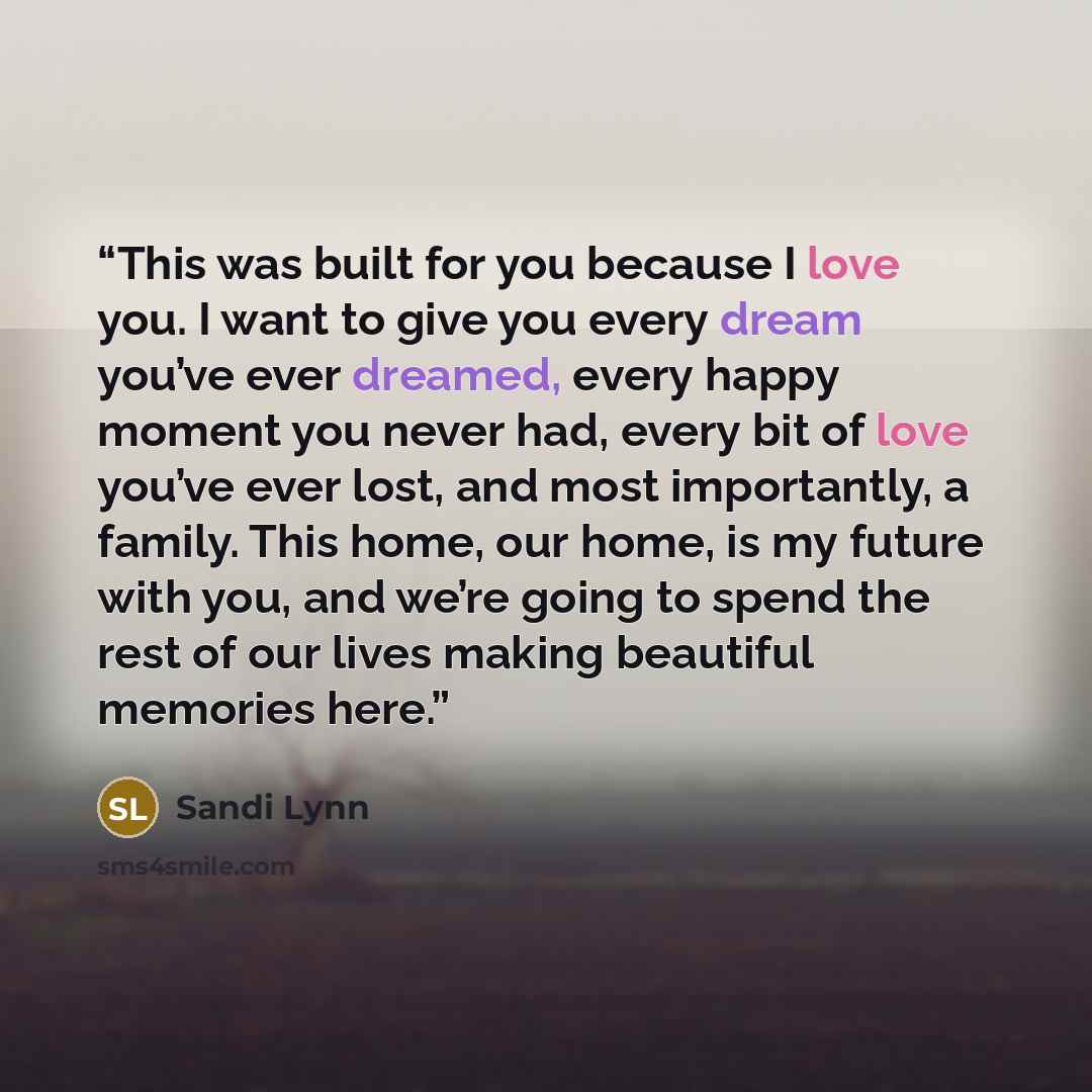 “This was built for you because I love you. I want to give you every dream you’ve ever dreamed, every happy moment you never had, every bit of love you’ve ever lost, and most importantly, a family. This home, our home, is my future with you, and we’re going to spend the rest of our lives making…” quote by Sandi Lynn