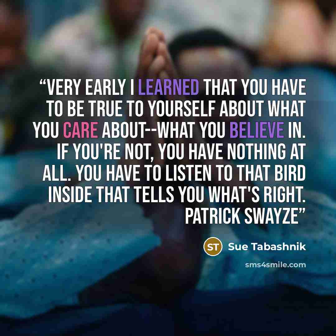 “Very early I learned that you have to be true to yourself about what you care about--what you believe in. If you're not, you have nothing at all. You have to listen to that bird inside that tells you what's right. Patrick Swayze” quote by Sue Tabashnik