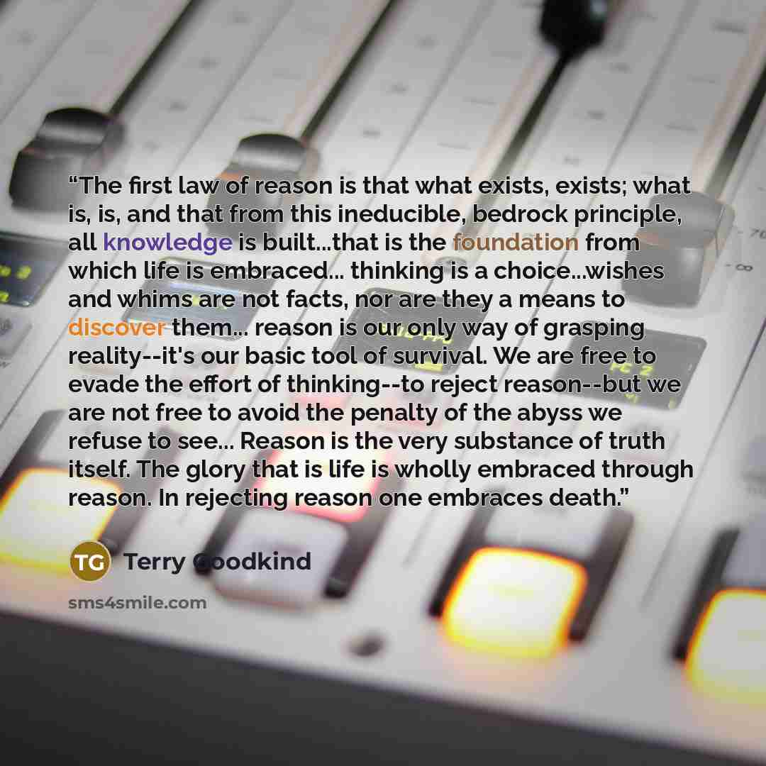 “The first law of reason is that what exists, exists; what is, is, and that from this ineducible, bedrock principle, all knowledge is built...that is the foundation from which life is embraced... thinking is a choice...wishes and whims are not facts, nor are they a means to discover them... reason…” quote by Terry Goodkind
