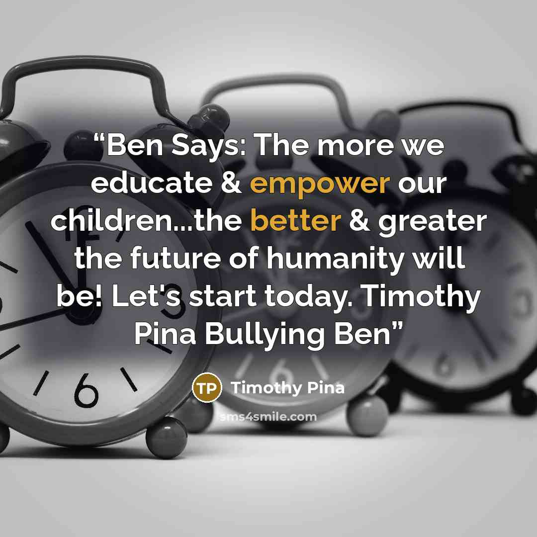 “Ben Says: The more we educate & empower our children...the better & greater the future of humanity will be! Let's start today. Timothy Pina Bullying Ben” quote by Timothy Pina