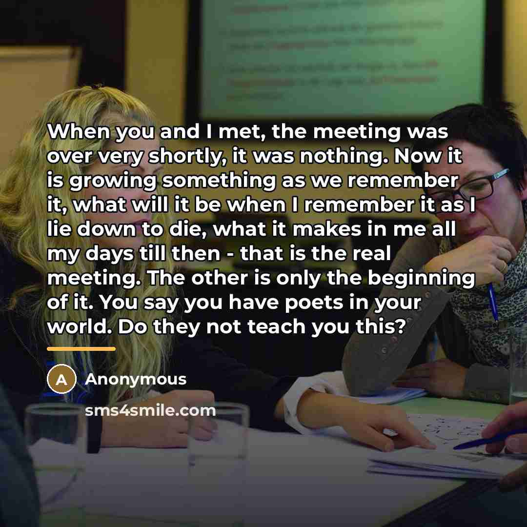 “When you and I met, the meeting was over very shortly, it was nothing. Now it is growing something as we remember it, what will it be when I remember it as I lie down to die, what it makes in me all my days till then - that is the real meeting. The other is only the beginning of it. You say you…” quote by Anonymous