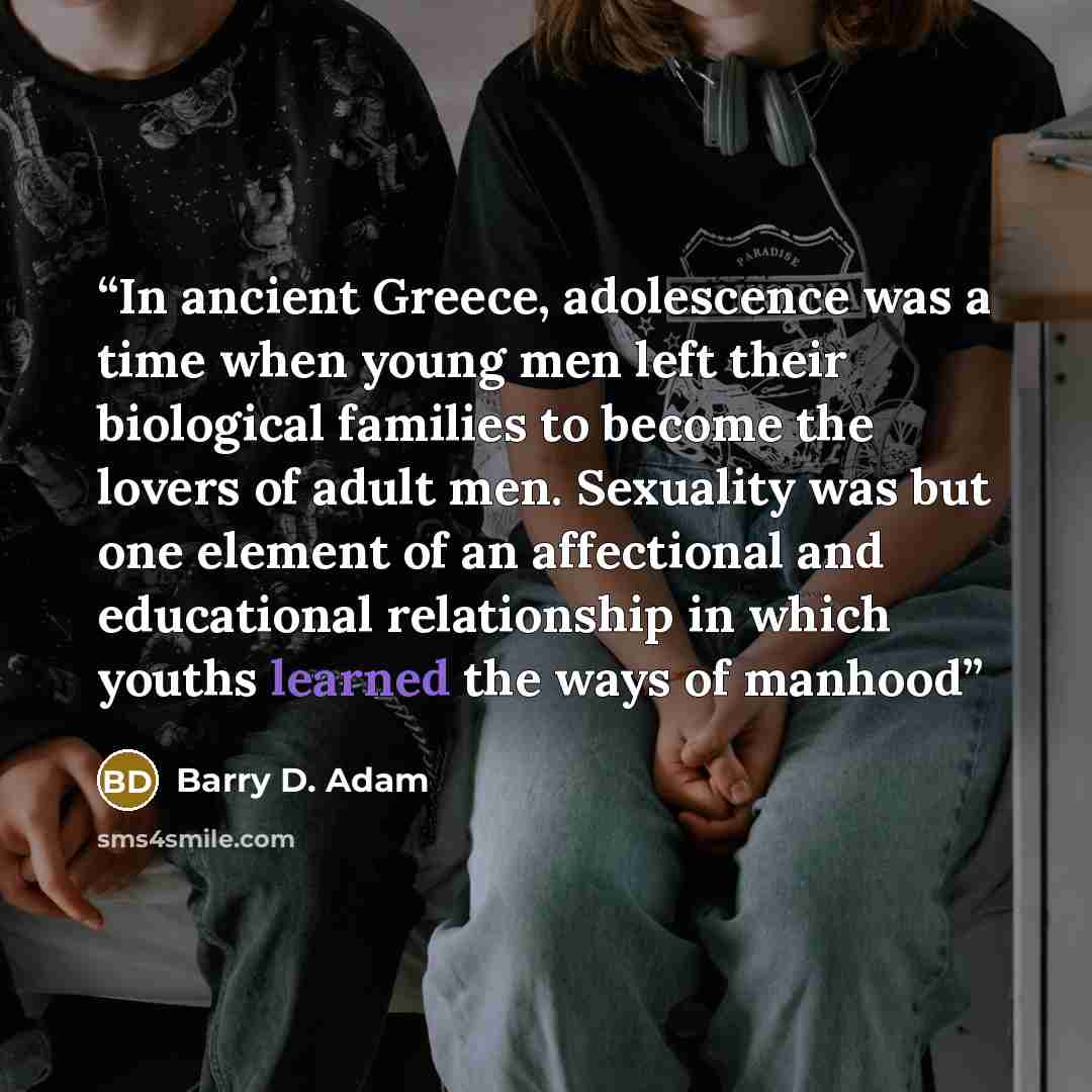 “In ancient Greece, adolescence was a time when young men left their biological families to become the lovers of adult men. Sexuality was but one element of an affectional and educational relationship in which youths learned the ways of manhood” quote by Barry D. Adam