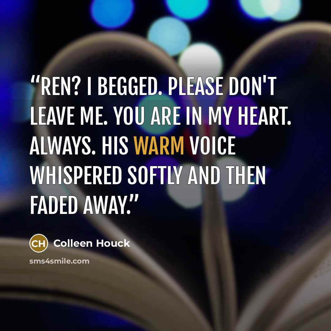 “Ren? I begged. Please don't leave me. You are in my heart. Always. His warm voice whispered softly and then faded away.” quote by Colleen Houck
