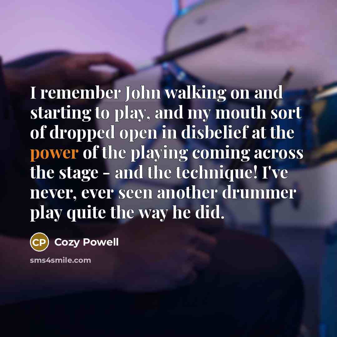 “I remember John walking on and starting to play, and my mouth sort of dropped open in disbelief at the power of the playing coming across the stage - and the technique! I've never, ever seen another drummer play quite the way he did.” quote by Cozy Powell