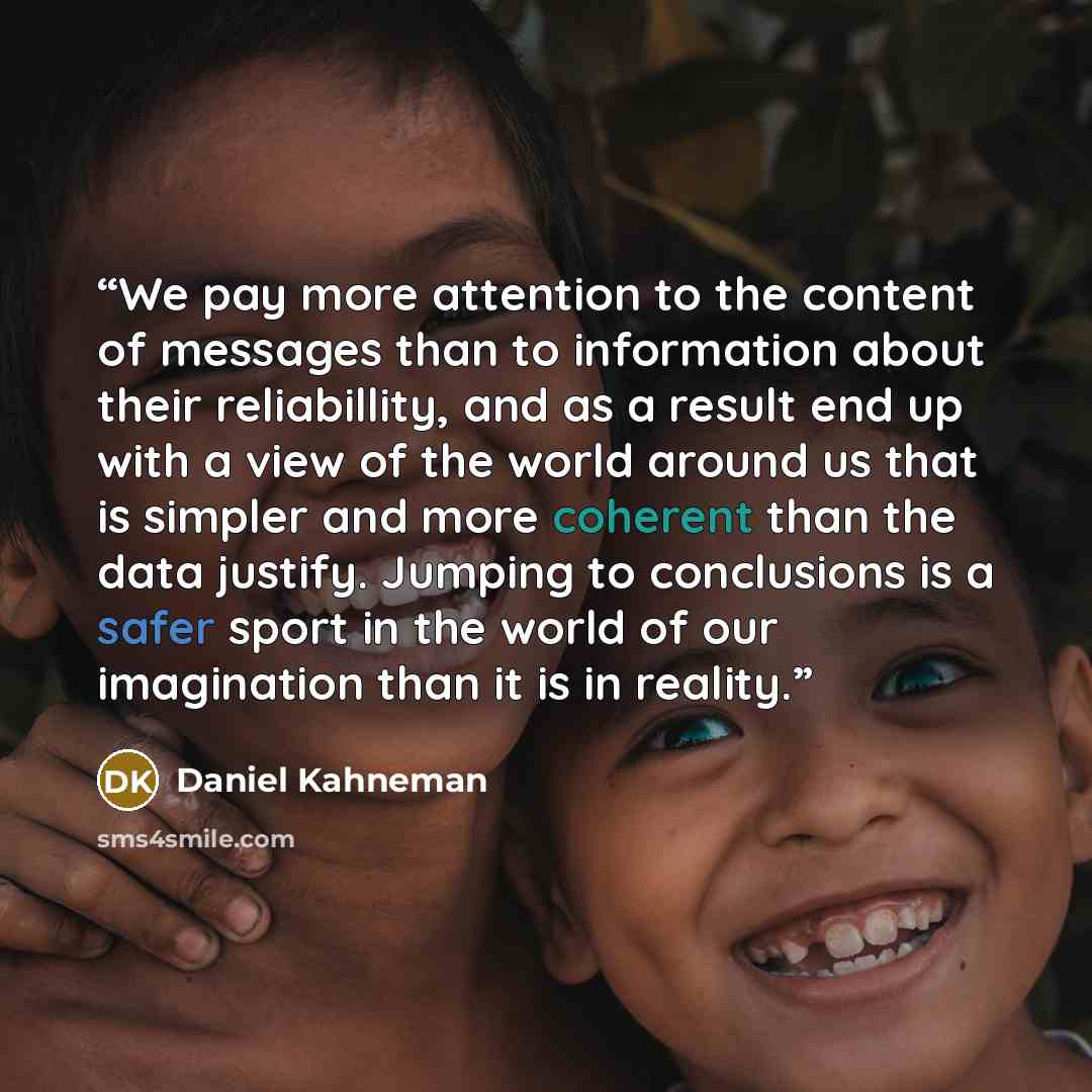 “We pay more attention to the content of messages than to information about their reliabillity, and as a result end up with a view of the world around us that is simpler and more coherent than the data justify. Jumping to conclusions is a safer sport in the world of our imagination than it is in…” quote by Daniel Kahneman
