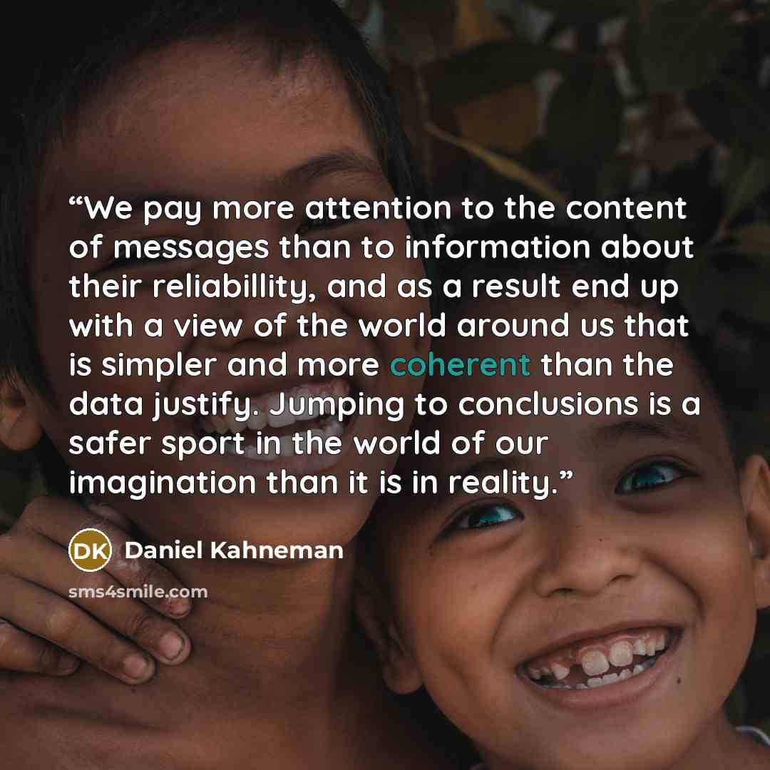 “We pay more attention to the content of messages than to information about their reliabillity, and as a result end up with a view of the world around us that is simpler and more coherent than the data justify. Jumping to conclusions is a safer sport in the world of our imagination than it is in…” quote by Daniel Kahneman