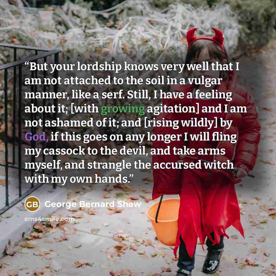 “But your lordship knows very well that I am not attached to the soil in a vulgar manner, like a serf. Still, I have a feeling about it; [with growing agitation] and I am not ashamed of it; and [rising wildly] by God, if this goes on any longer I will fling my cassock to the devil, and take arms…” quote by George Bernard Shaw